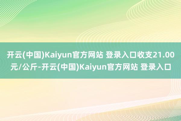 开云(中国)Kaiyun官方网站 登录入口收支21.00元/公斤-开云(中国)Kaiyun官方网站 登录入口