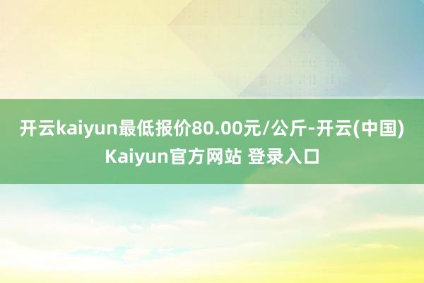 开云kaiyun最低报价80.00元/公斤-开云(中国)Kaiyun官方网站 登录入口