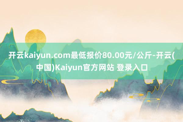 开云kaiyun.com最低报价80.00元/公斤-开云(中国)Kaiyun官方网站 登录入口