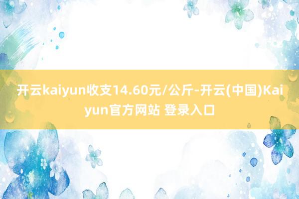 开云kaiyun收支14.60元/公斤-开云(中国)Kaiyun官方网站 登录入口