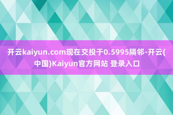 开云kaiyun.com现在交投于0.5995隔邻-开云(中国)Kaiyun官方网站 登录入口