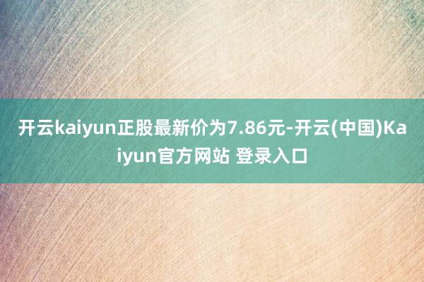 开云kaiyun正股最新价为7.86元-开云(中国)Kaiyun官方网站 登录入口