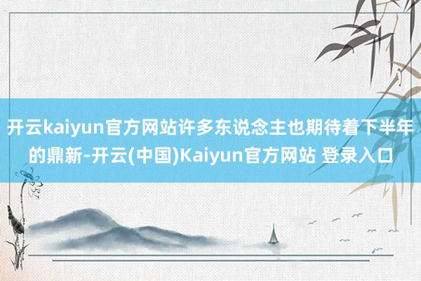 开云kaiyun官方网站许多东说念主也期待着下半年的鼎新-开云(中国)Kaiyun官方网站 登录入口