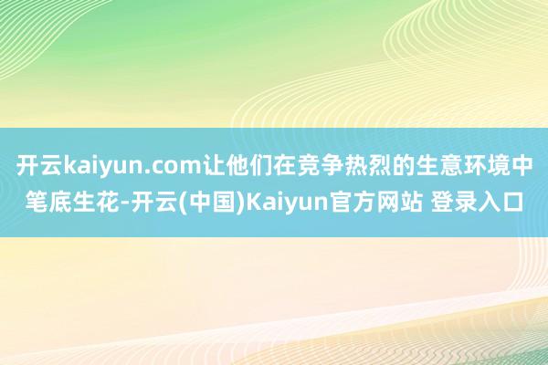开云kaiyun.com让他们在竞争热烈的生意环境中笔底生花-开云(中国)Kaiyun官方网站 登录入口