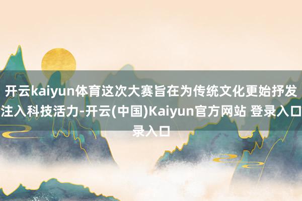 开云kaiyun体育这次大赛旨在为传统文化更始抒发注入科技活力-开云(中国)Kaiyun官方网站 登录入口