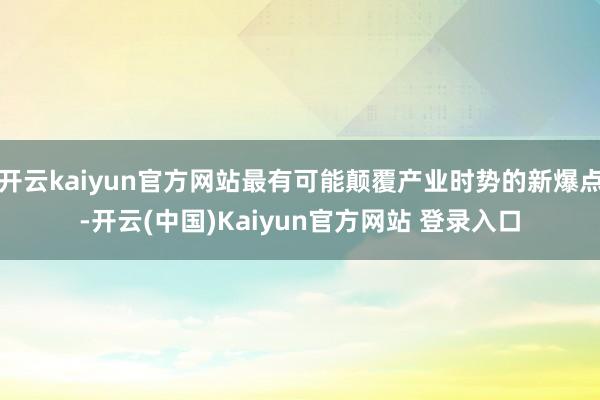 开云kaiyun官方网站最有可能颠覆产业时势的新爆点-开云(中国)Kaiyun官方网站 登录入口