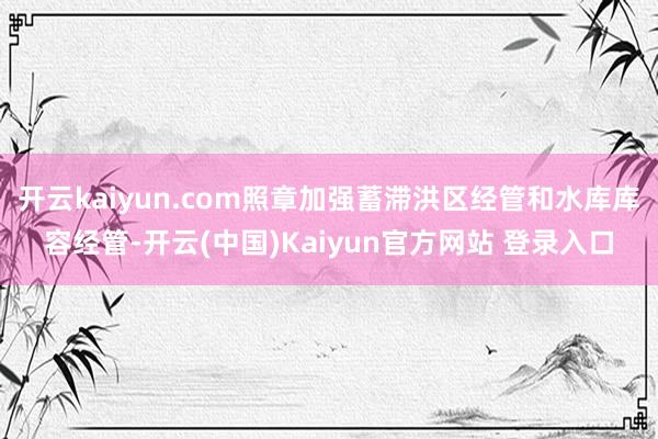 开云kaiyun.com照章加强蓄滞洪区经管和水库库容经管-开云(中国)Kaiyun官方网站 登录入口