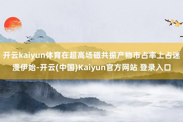 开云kaiyun体育在超高场磁共振产物市占率上占迷漫伊始-开云(中国)Kaiyun官方网站 登录入口