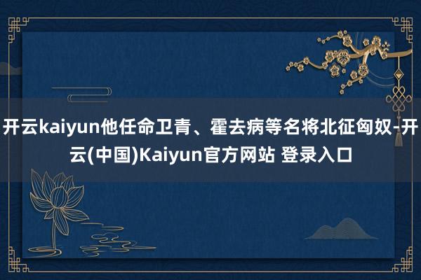 开云kaiyun他任命卫青、霍去病等名将北征匈奴-开云(中国)Kaiyun官方网站 登录入口