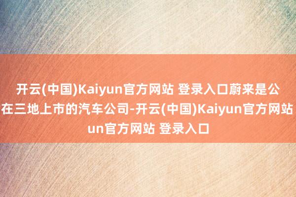 开云(中国)Kaiyun官方网站 登录入口蔚来是公共唯独的在三地上市的汽车公司-开云(中国)Kaiyun官方网站 登录入口