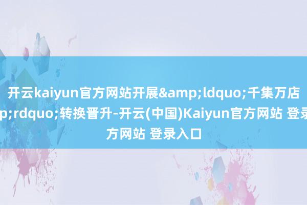 开云kaiyun官方网站开展&ldquo;千集万店&rdquo;转换晋升-开云(中国)Kaiyun官方网站 登录入口