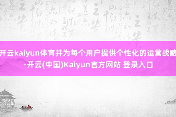 开云kaiyun体育并为每个用户提供个性化的运营战略-开云(中国)Kaiyun官方网站 登录入口
