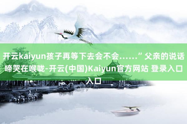 开云kaiyun孩子再等下去会不会……”父亲的说话啼哭在喉咙-开云(中国)Kaiyun官方网站 登录入口