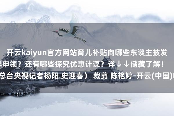 开云kaiyun官方网站育儿补贴向哪些东谈主披发？每孩每年补贴若干？怎样申领？还有哪些探究优惠计谋？详↓↓储藏了解！ （总台央视记者杨阳 史迎春） 裁剪 陈艳婷-开云(中国)Kaiyun官方网站 登录入口