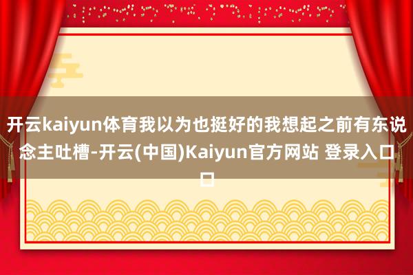 开云kaiyun体育我以为也挺好的我想起之前有东说念主吐槽-开云(中国)Kaiyun官方网站 登录入口