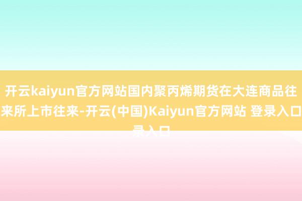 开云kaiyun官方网站国内聚丙烯期货在大连商品往来所上市往来-开云(中国)Kaiyun官方网站 登录入口