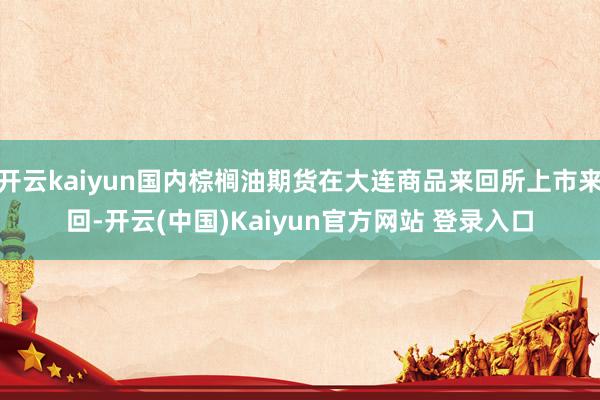 开云kaiyun国内棕榈油期货在大连商品来回所上市来回-开云(中国)Kaiyun官方网站 登录入口