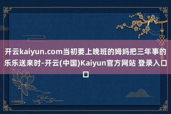 开云kaiyun.com当初要上晚班的姆妈把三年事的乐乐送来时-开云(中国)Kaiyun官方网站 登录入口