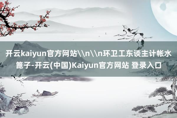 开云kaiyun官方网站\n\n环卫工东谈主计帐水篦子-开云(中国)Kaiyun官方网站 登录入口