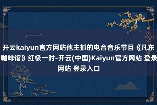 开云kaiyun官方网站他主抓的电台音乐节目《凡东谈主咖啡馆》红极一时-开云(中国)Kaiyun官方网站 登录入口
