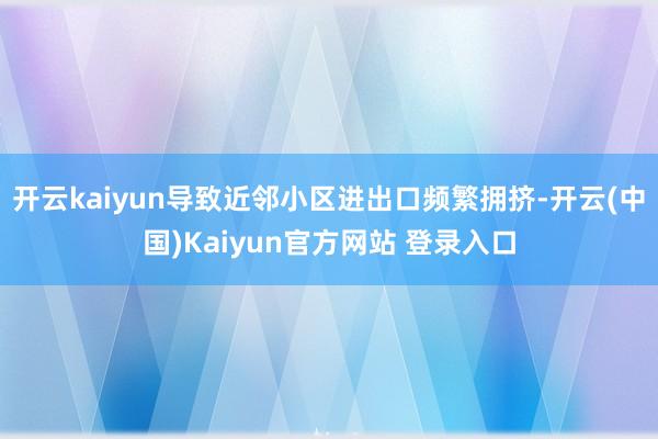 开云kaiyun导致近邻小区进出口频繁拥挤-开云(中国)Kaiyun官方网站 登录入口