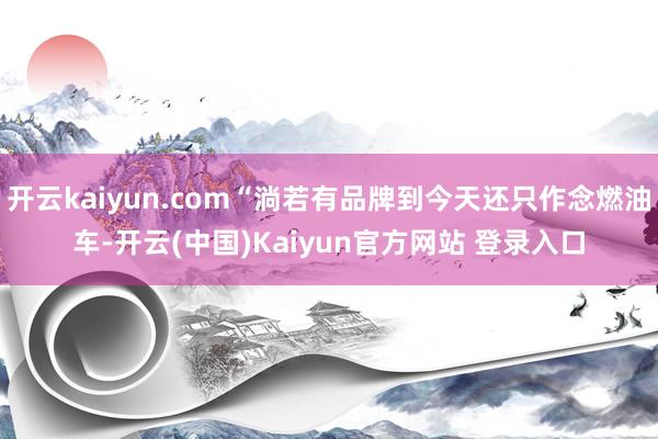 开云kaiyun.com“淌若有品牌到今天还只作念燃油车-开云(中国)Kaiyun官方网站 登录入口
