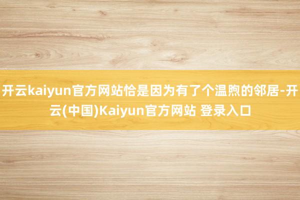 开云kaiyun官方网站恰是因为有了个温煦的邻居-开云(中国)Kaiyun官方网站 登录入口