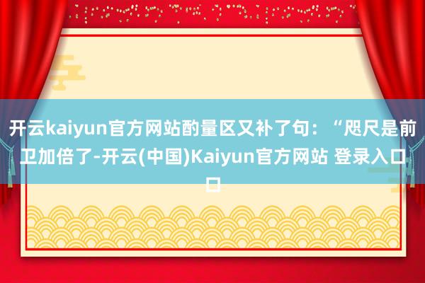 开云kaiyun官方网站酌量区又补了句：“咫尺是前卫加倍了-开云(中国)Kaiyun官方网站 登录入口