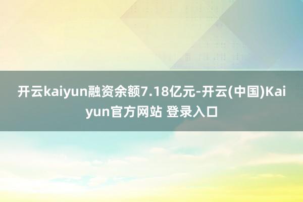 开云kaiyun融资余额7.18亿元-开云(中国)Kaiyun官方网站 登录入口