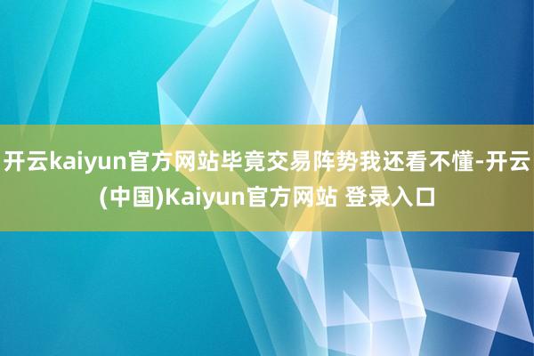 开云kaiyun官方网站毕竟交易阵势我还看不懂-开云(中国)Kaiyun官方网站 登录入口