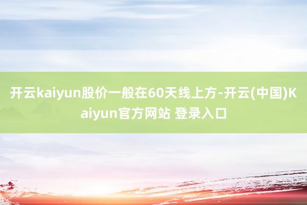 开云kaiyun股价一般在60天线上方-开云(中国)Kaiyun官方网站 登录入口
