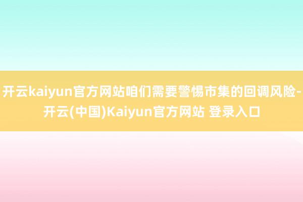 开云kaiyun官方网站咱们需要警惕市集的回调风险-开云(中国)Kaiyun官方网站 登录入口