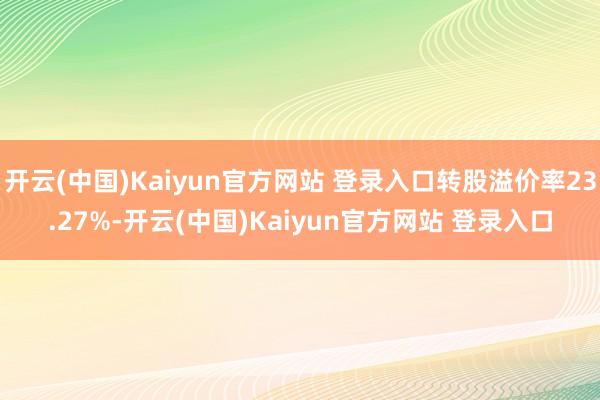开云(中国)Kaiyun官方网站 登录入口转股溢价率23.27%-开云(中国)Kaiyun官方网站 登录入口