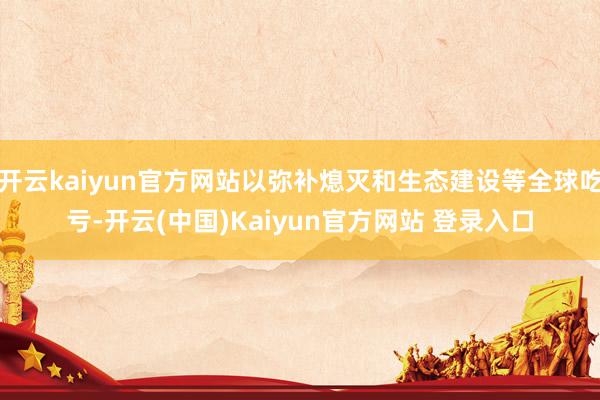 开云kaiyun官方网站以弥补熄灭和生态建设等全球吃亏-开云(中国)Kaiyun官方网站 登录入口