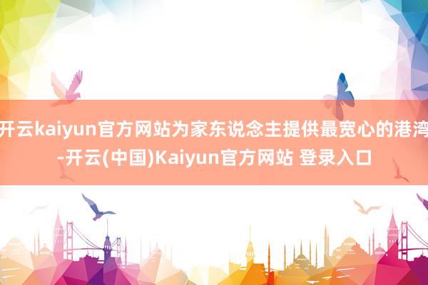 开云kaiyun官方网站为家东说念主提供最宽心的港湾-开云(中国)Kaiyun官方网站 登录入口