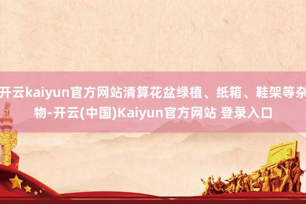 开云kaiyun官方网站清算花盆绿植、纸箱、鞋架等杂物-开云(中国)Kaiyun官方网站 登录入口