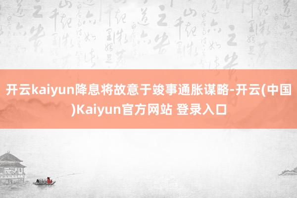 开云kaiyun降息将故意于竣事通胀谋略-开云(中国)Kaiyun官方网站 登录入口