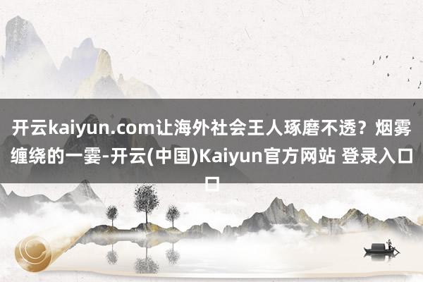 开云kaiyun.com让海外社会王人琢磨不透？烟雾缠绕的一霎-开云(中国)Kaiyun官方网站 登录入口