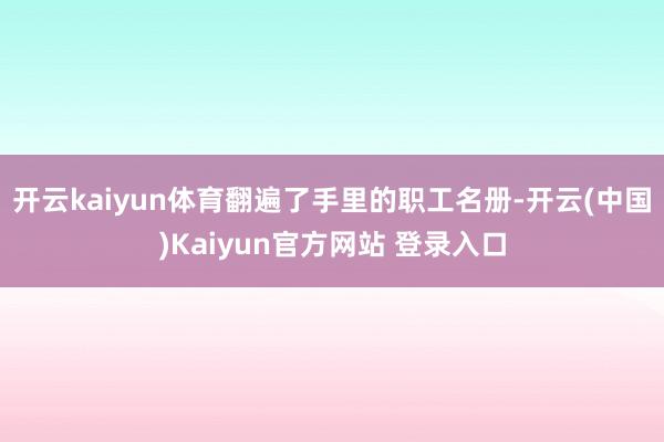 开云kaiyun体育翻遍了手里的职工名册-开云(中国)Kaiyun官方网站 登录入口