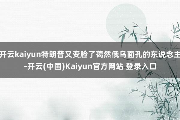 开云kaiyun特朗普又变脸了蔼然俄乌面孔的东说念主-开云(中国)Kaiyun官方网站 登录入口