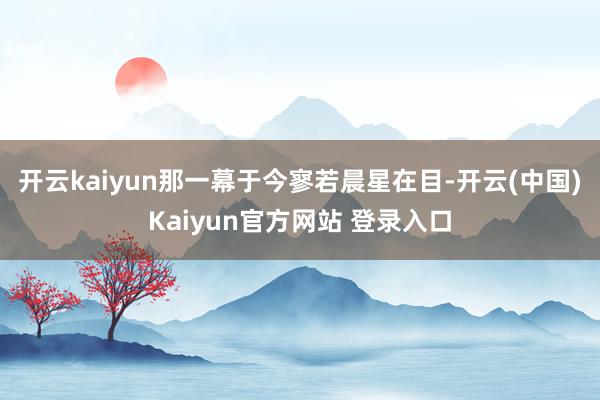 开云kaiyun那一幕于今寥若晨星在目-开云(中国)Kaiyun官方网站 登录入口