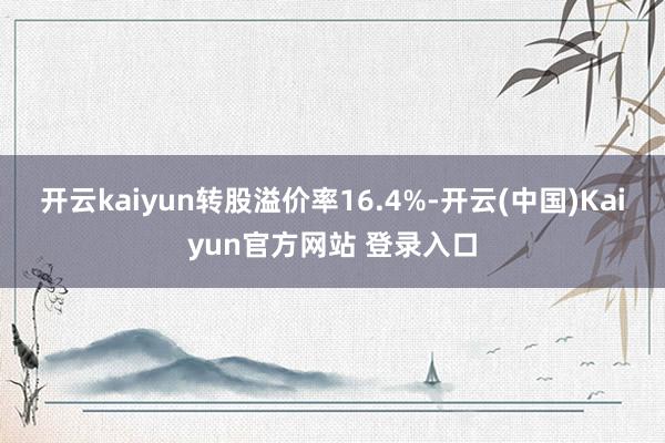 开云kaiyun转股溢价率16.4%-开云(中国)Kaiyun官方网站 登录入口