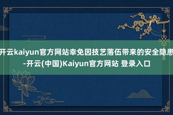 开云kaiyun官方网站幸免因技艺落伍带来的安全隐患-开云(中国)Kaiyun官方网站 登录入口