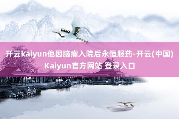 开云kaiyun他因脑瘤入院后永恒服药-开云(中国)Kaiyun官方网站 登录入口