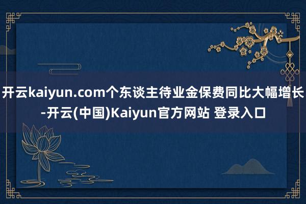 开云kaiyun.com个东谈主待业金保费同比大幅增长-开云(中国)Kaiyun官方网站 登录入口