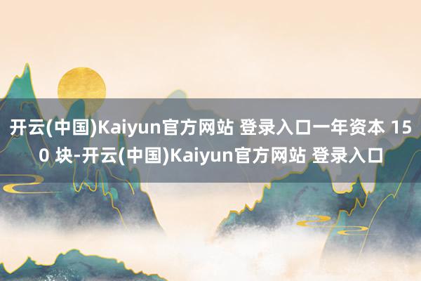 开云(中国)Kaiyun官方网站 登录入口一年资本 150 块-开云(中国)Kaiyun官方网站 登录入口