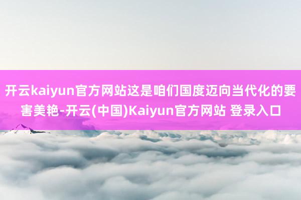开云kaiyun官方网站这是咱们国度迈向当代化的要害美艳-开云(中国)Kaiyun官方网站 登录入口