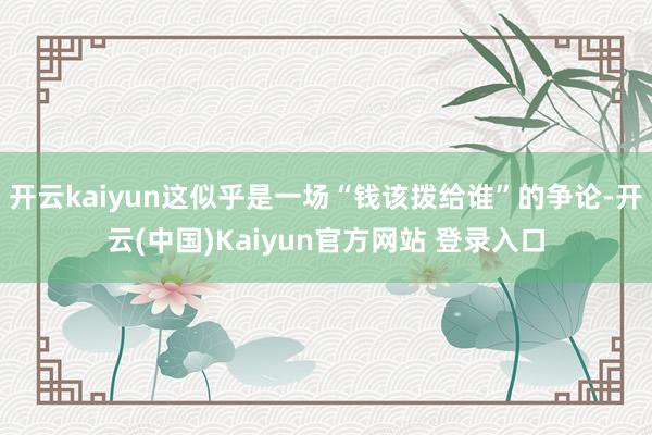开云kaiyun这似乎是一场“钱该拨给谁”的争论-开云(中国)Kaiyun官方网站 登录入口