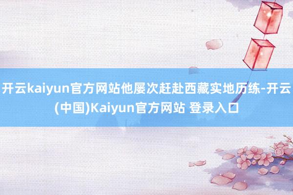 开云kaiyun官方网站他屡次赶赴西藏实地历练-开云(中国)Kaiyun官方网站 登录入口