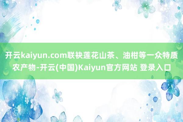 开云kaiyun.com联袂莲花山茶、油柑等一众特质农产物-开云(中国)Kaiyun官方网站 登录入口